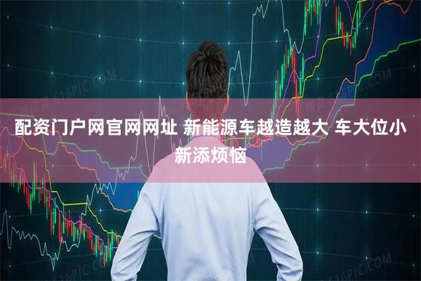 配资门户网官网网址 新能源车越造越大 车大位小新添烦恼