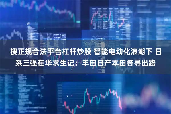 搜正规合法平台杠杆炒股 智能电动化浪潮下 日系三强在华求生记：丰田日产本田各寻出路