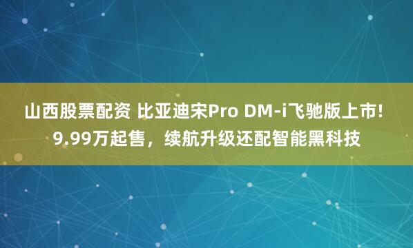 山西股票配资 比亚迪宋Pro DM-i飞驰版上市! 9.99万起售，续航升级还配智能黑科技
