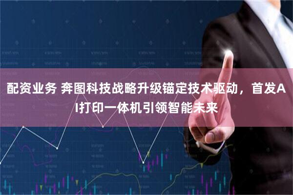 配资业务 奔图科技战略升级锚定技术驱动，首发AI打印一体机引领智能未来