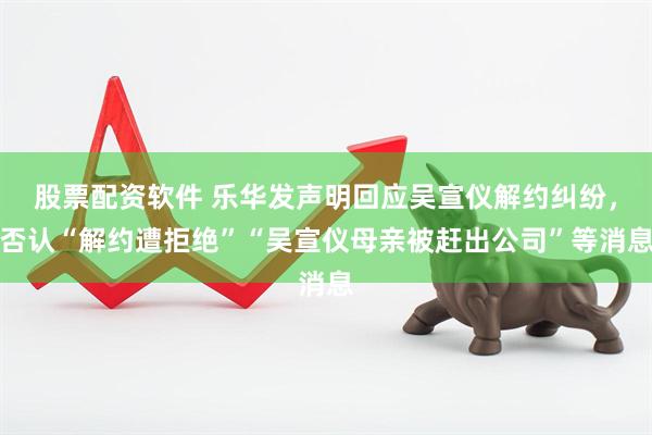 股票配资软件 乐华发声明回应吴宣仪解约纠纷，否认“解约遭拒绝”“吴宣仪母亲被赶出公司”等消息