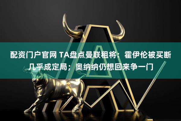配资门户官网 TA盘点曼联租将：霍伊伦被买断几乎成定局；奥纳纳仍想回来争一门