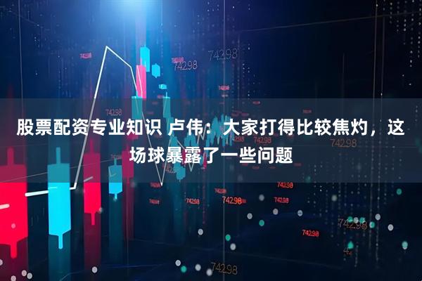 股票配资专业知识 卢伟：大家打得比较焦灼，这场球暴露了一些问题