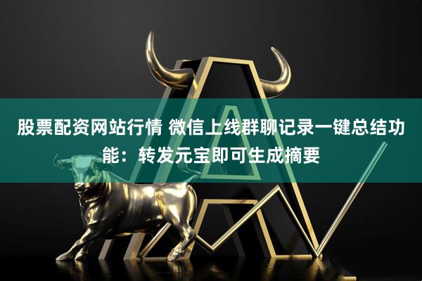 股票配资网站行情 微信上线群聊记录一键总结功能：转发元宝即可生成摘要