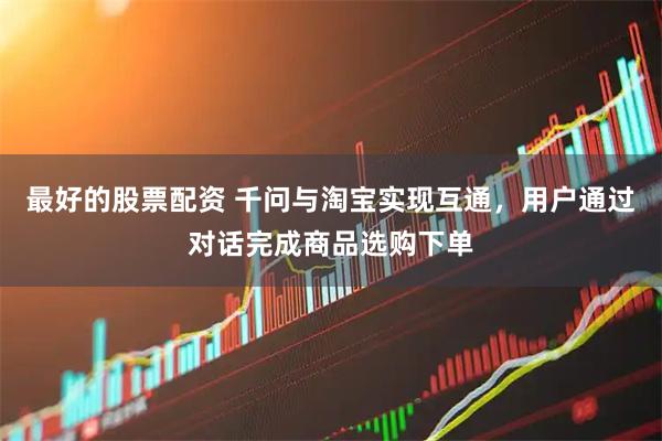 最好的股票配资 千问与淘宝实现互通，用户通过对话完成商品选购下单