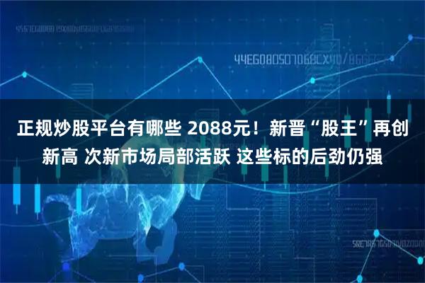 正规炒股平台有哪些 2088元！新晋“股王”再创新高 次新市场局部活跃 这些标的后劲仍强