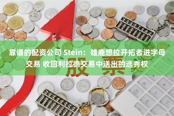 靠谱的配资公司 Stein：雄鹿想拉开拓者进字母交易 收回利拉德交易中送出的选秀权