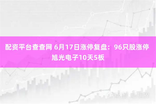 配资平台查查网 6月17日涨停复盘：96只股涨停 旭光电子10天5板