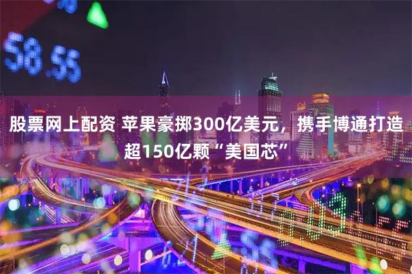 股票网上配资 苹果豪掷300亿美元，携手博通打造超150亿颗“美国芯”