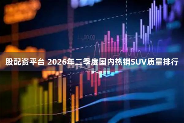 股配资平台 2026年二季度国内热销SUV质量排行