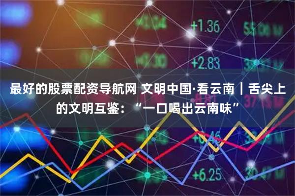最好的股票配资导航网 文明中国·看云南｜舌尖上的文明互鉴：“一口喝出云南味”