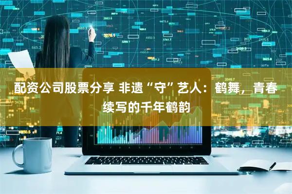 配资公司股票分享 非遗“守”艺人：鹤舞，青春续写的千年鹤韵