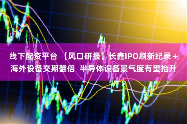 线下配资平台 【风口研报】长鑫IPO刷新纪录＋海外设备交期翻倍  半导体设备景气度有望抬升