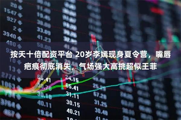 按天十倍配资平台 20岁李嫣现身夏令营，嘴唇疤痕彻底消失，气场强大高挑超似王菲
